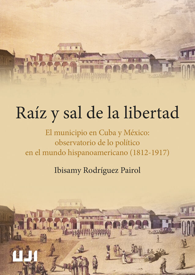 Ra&iacute;z y sal de la libertad. El municipio en Cuba y M&eacute;xico. Observatorio de lo pol&iacute;tico en el mundo hispanoamericano (1812-1917)